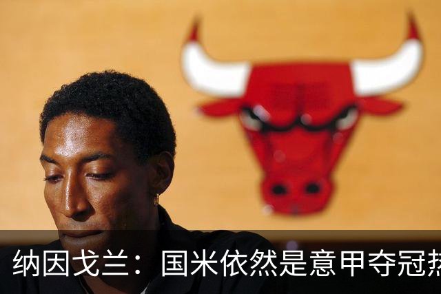 纳因戈兰：国米依然是意甲夺冠热门，这种强强对话对罗马是个考验